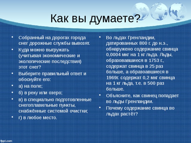Как вы думаете? Собранный на дорогах города снег дорожные службы вывозят. Куда можно выгружать (учитывая экономические и экологические последствия) этот снег? Выберите правильный ответ и обоснуйте его: а) на поле; б) в реку или озеро; в) в специально подготовленные снегоплавильные пункты, снабжённые системой очистки; г) в любое место. Во льдах Гренландии, датированных 800 г. до н.э., обнаружено содержание свинца 0,0004 мкг на 1 кг льда. Льды, образовавшиеся в 1753 г., содержат свинца в 25 раз больше, а образоавшиеся в 1969г. содержат 0,2 мкг свинца на 1 кг льда, т.е. в 500 раз больше. Объясните, как свинец попадает во льды Гренландии. Почему содержание свинца во льдах растёт? 
