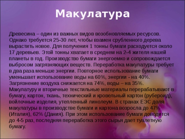 Макулатура Древесина – один из важных видов возобновляемых ресурсов. Однако требуется 25-30 лет, чтобы взамен срубленного дерева вырастить новое. Для получения 1 тонны бумаги расходуется около 17 деревьев. Этой тонны хватает в среднем на 2-4 жителя нашей планеты в год. Производство бумаги энергоемко и сопровождается выбросом загрязняющих веществ. Переработка макулатуры требует в два раза меньше энергии. Повторное использование бумаги уменьшает использование воды на 60%, энергии - на 40%. Загрязнение воздуха снижается на 74%, воды – на 35%. Макулатуру и вторичные текстильные материалы перерабатывают в бумагу, картон, ткань, технический и кровельный картон (рубероид), войлочные изделия, утепленный линолеум. В странах ЕЭС доля макулатуры в производстве бумаги и картона возросла до 47% (Италия), 62% (Дания). При этом использование бумаги доводится до 4-5 раз, последняя переработка этого сырья дает туалетную бумагу. 