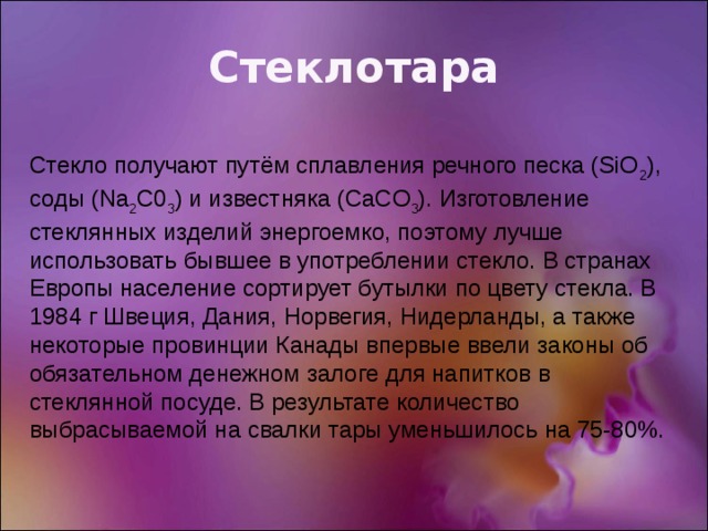 Стеклотара Стекло получают путём сплавления речного песка (SiO 2 ), соды (Na 2 C0 3 ) и известняка (CaCО 3 ). Изготовление стеклянных изделий энергоемко, поэтому лучше использовать бывшее в употреблении стекло. В странах Европы население сортирует бутылки по цвету стекла. В 1984 г Швеция, Дания, Норвегия, Нидерланды, а также некоторые провинции Канады впервые ввели законы об обязательном денежном залоге для напитков в стеклянной посуде. В результате количество выбрасываемой на свалки тары уменьшилось на 75-80%. 