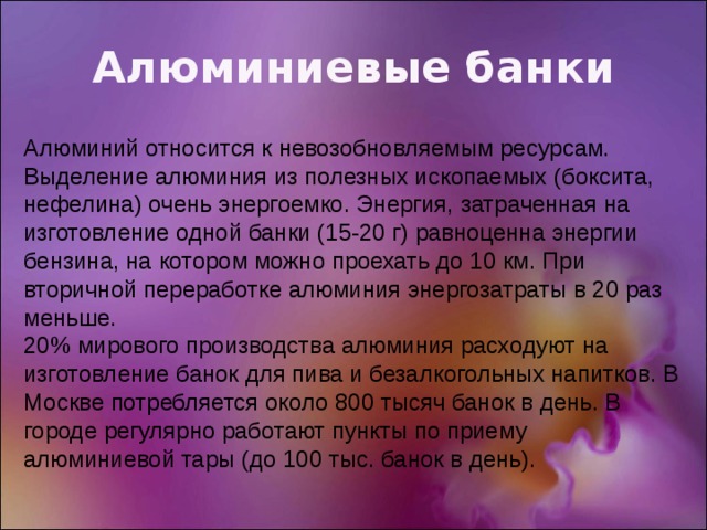 Алюминиевые банки Алюминий относится к невозобновляемым ресурсам. Выделение алюминия из полезных ископаемых (боксита, нефелина) очень энергоемко. Энергия, затраченная на изготовление одной банки (15-20 г) равноценна энергии бензина, на котором можно проехать до 10 км. При вторичной переработке алюминия энергозатраты в 20 раз меньше. 20% мирового производства алюминия расходуют на изготовление банок для пива и безалкогольных напитков. В Москве потребляется около 800 тысяч банок в день. В городе регулярно работают пункты по приему алюминиевой тары (до 100 тыс. банок в день). 