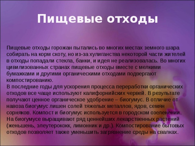 Пищевые отходы Пищевые отходы горожан пытались во многих местах земного шара собирать на корм скоту, но из-за хулиганства некоторой части жителей в отходы попадали стекла, банки, и идея не реализовалась. Во многих цивилизованных странах пищевые отходы вместе с мелкими бумажками и другими органическими отходами подвергают компостированию. В последние годы для ускорения процесса переработки органических отходов все чаще используют калифорнийских червей. В результате получают ценное органическое удобрение – биогумус. В отличие от навоза биогумус лишен солей тяжелых металлов, ядов, семян сорняков. Компост и биогумус используется в городском озеленении. На биогумусе выращивают ряд ценнейших лекарственных растений (женьшень, элеутерококк, лимонник и др.). Компостирование бытовых отходов позволяет также уменьшить загрязнение среды на свалках. 