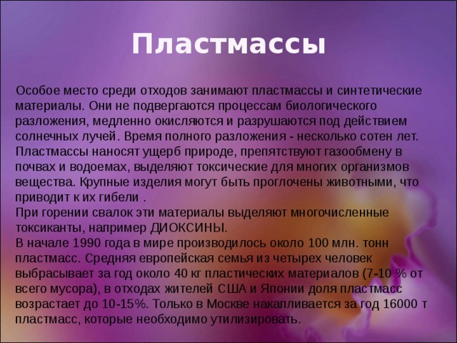 Пластмассы Особое место среди отходов занимают пластмассы и синтетические материалы. Они не подвергаются процессам биологического разложения, медленно окисляются и разрушаются под действием солнечных лучей. Время полного разложения - несколько сотен лет. Пластмассы наносят ущерб природе, препятствуют газообмену в почвах и водоемах, выделяют токсические для многих организмов вещества. Крупные изделия могут быть проглочены животными, что приводит к их гибели . При горении свалок эти материалы выделяют многочисленные токсиканты, например ДИОКСИНЫ. В начале 1990 года в мире производилось около 100 млн. тонн пластмасс. Средняя европейская семья из четырех человек выбрасывает за год около 40 кг пластических материалов (7-10 % от всего мусора), в отходах жителей США и Японии доля пластмасс возрастает до 10-15%. Только в Москве накапливается за год 16000 т пластмасс, которые необходимо утилизировать. 