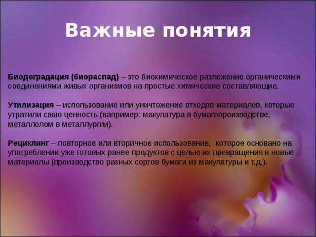 Важные понятия Биодеградация (биораспад) – это биохимическое разложение органическими соединениями живых организмов на простые химические составляющие. Утилизация – использование или уничтожение отходов материалов, которые утратили свою ценность (например: макулатура в бумагопроизводстве, металлолом в металлургии). Рециклинг – повторное или вторичное использование,  которое основано на  употреблении уже готовых ранее продуктов с целью их превращения в новые материалы (производство разных сортов бумаги из макулатуры и т.д.). 