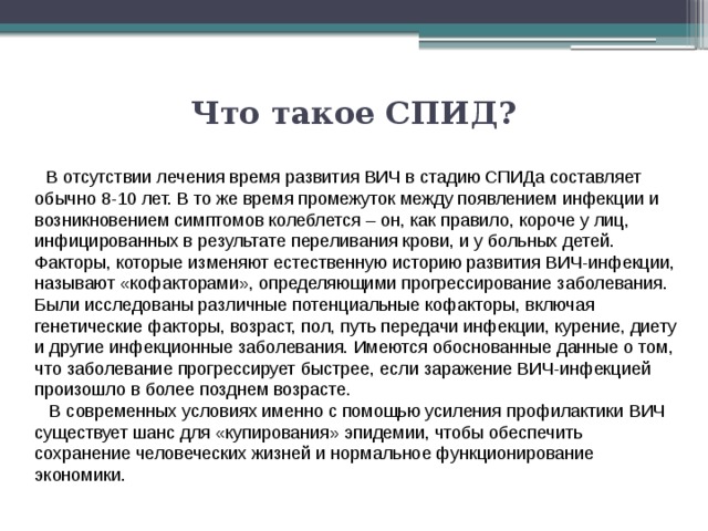Что такое СПИД?       В отсутствии лечения время развития ВИЧ в стадию СПИДа составляет обычно 8-10 лет. В то же время промежуток между появлением инфекции и возникновением симптомов колеблется – он, как правило, короче у лиц, инфицированных в результате переливания крови, и у больных детей. Факторы, которые изменяют естественную историю развития ВИЧ-инфекции, называют «кофакторами», определяющими прогрессирование заболевания. Были исследованы различные потенциальные кофакторы, включая генетические факторы, возраст, пол, путь передачи инфекции, курение, диету и другие инфекционные заболевания. Имеются обоснованные данные о том, что заболевание прогрессирует быстрее, если заражение ВИЧ-инфекцией произошло в более позднем возрасте.    В современных условиях именно с помощью усиления профилактики ВИЧ существует шанс для «купирования» эпидемии, чтобы обеспечить сохранение человеческих жизней и нормальное функционирование экономики. 