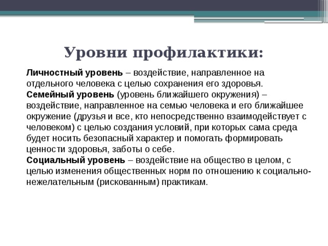 Уровни профилактики:   Личностный уровень – воздействие, направленное на отдельного человека с целью сохранения его здоровья. Семейный уровень (уровень ближайшего окружения) – воздействие, направленное на семью человека и его ближайшее окружение (друзья и все, кто непосредственно взаимодействует с человеком) с целью создания условий, при которых сама среда будет носить безопасный характер и помогать формировать ценности здоровья, заботы о себе. Социальный уровень – воздействие на общество в целом, с целью изменения общественных норм по отношению к социально-нежелательным (рискованным) практикам. 
