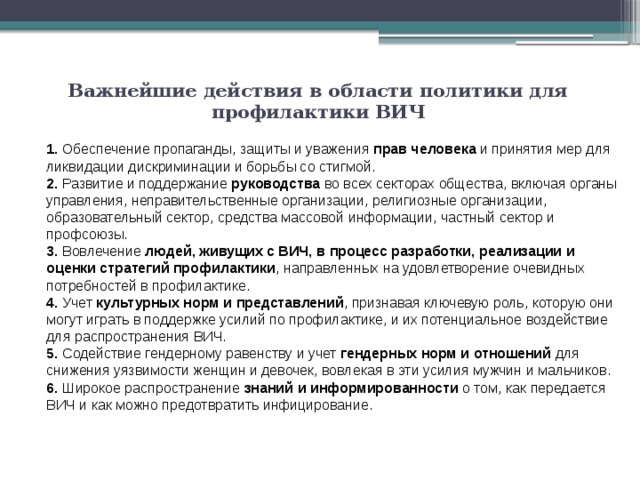 Важнейшие действия в области политики для профилактики ВИЧ   1. Обеспечение пропаганды, защиты и уважения прав человека и принятия мер для ликвидации дискриминации и борьбы со стигмой. 2. Развитие и поддержание руководства во всех секторах общества, включая органы управления, неправительственные организации, религиозные организации, образовательный сектор, средства массовой информации, частный сектор и профсоюзы. 3. Вовлечение людей, живущих с ВИЧ, в процесс разработки, реализации и оценки стратегий профилактики , направленных на удовлетворение очевидных потребностей в профилактике. 4. Учет культурных норм и представлений , признавая ключевую роль, которую они могут играть в поддержке усилий по профилактике, и их потенциальное воздействие для распространения ВИЧ. 5. Содействие гендерному равенству и учет гендерных норм и отношений для снижения уязвимости женщин и девочек, вовлекая в эти усилия мужчин и мальчиков. 6. Широкое распространение знаний и информированности о том, как передается ВИЧ и как можно предотвратить инфицирование. 