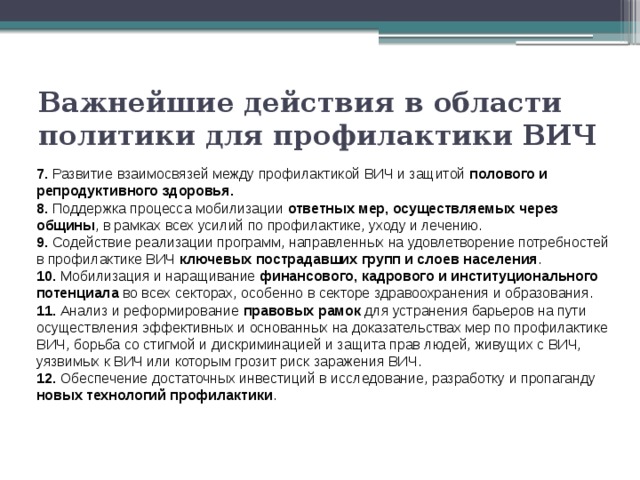 Важнейшие действия в области политики для профилактики ВИЧ 7. Развитие взаимосвязей между профилактикой ВИЧ и защитой полового и репродуктивного здоровья. 8. Поддержка процесса мобилизации ответных мер, осуществляемых через общины , в рамках всех усилий по профилактике, уходу и лечению. 9. Содействие реализации программ, направленных на удовлетворение потребностей в профилактике ВИЧ ключевых пострадавших групп и слоев населения . 10. Мобилизация и наращивание финансового, кадрового и институционального потенциала во всех секторах, особенно в секторе здравоохранения и образования. 11. Анализ и реформирование правовых рамок для устранения барьеров на пути осуществления эффективных и основанных на доказательствах мер по профилактике ВИЧ, борьба со стигмой и дискриминацией и защита прав людей, живущих с ВИЧ, уязвимых к ВИЧ или которым грозит риск заражения ВИЧ. 12. Обеспечение достаточных инвестиций в исследование, разработку и пропаганду новых технологий профилактики . 