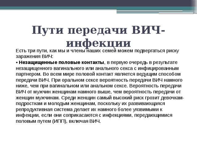 Пути передачи ВИЧ-инфекции Есть три пути, как мы и члены наших семей можем подвергаться риску заражения ВИЧ: • Незащищенные половые контакты , в первую очередь в результате незащищенного вагинального или анального секса с инфицированным партнером. Во всем мире половой контакт является ведущим способом передачи ВИЧ. При оральном сексе вероятность передачи ВИЧ намного ниже, чем при вагинальном или анальном сексе. Вероятность передачи ВИЧ от мужчин женщинам намного выше, чем вероятность передачи от женщин мужчинам. Среди женщин самый высокий риск грозит девочкам-подросткам и молодым женщинам, поскольку их развивающаяся репродуктивная система делает их намного более уязвимыми к инфекции, если они соприкасаются с инфекциями, передающимися половым путем (ИПП), включая ВИЧ. 
