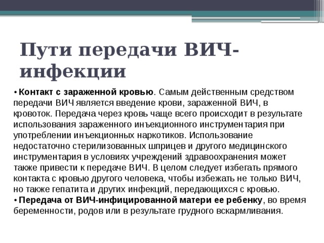 Пути передачи ВИЧ-инфекции • Контакт с зараженной кровью . Самым действенным средством передачи ВИЧ является введение крови, зараженной ВИЧ, в кровоток. Передача через кровь чаще всего происходит в результате использования зараженного инъекционного инструментария при употреблении инъекционных наркотиков. Использование недостаточно стерилизованных шприцев и другого медицинского инструментария в условиях учреждений здравоохранения может также привести к передаче ВИЧ. В целом следует избегать прямого контакта с кровью другого человека, чтобы избежать не только ВИЧ, но также гепатита и других инфекций, передающихся с кровью. • Передача от ВИЧ-инфицированной матери ее ребенку , во время беременности, родов или в результате грудного вскармливания. 