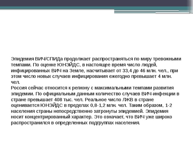 Эпидемия ВИЧ/СПИДа продолжает распространяться по миру тревожными темпами. По оценке ЮНЭЙДС, в настоящее время число людей, инфицированных ВИЧ на Земле, насчитывает от 33,4 до 46 млн. чел., при этом число новых случаев инфицирования ежегодно превышает 4 млн. чел. Россия сейчас относится к региону с максимальными темпами развития эпидемии. По официальным данным количество случаев ВИЧ-инфекции в стране превышает 408 тыс. чел. Реальное число ЛЖВ в стране оценивается ЮНЭЙДС в пределах 0,8-1,2 млн. чел. Таким образом, 1-2 населения страны непосредственно затронуты эпидемией. Эпидемия носит концентрированный характер. Это означает, что ВИЧ уже широко распространился в определенных подгруппах населения. 