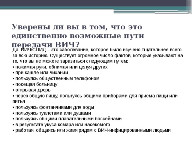 Уверены ли вы в том, что это единственно возможные пути передачи ВИЧ? Да. ВИЧ/СПИД – это заболевание, которое было изучено тщательнее всего за всю историю. Существует огромное число фактов, которые указывают на то, что вы не можете заразиться следующим путем: • пожимая руки, обнимая или целуя других • при кашле или чихании • пользуясь общественным телефоном • посещая больницу • открывая дверь • через общую пищу, пользуясь общими приборами для приема пищи или питья • пользуясь фонтанчиками для воды • пользуясь туалетами или душами • пользуясь общими плавательными бассейнами • в результате укуса комара или насекомого • работая, общаясь или живя рядом с ВИЧ-инфицированными людьми 