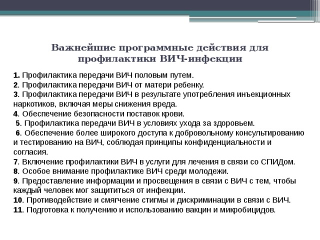 Важнейшие программные действия для профилактики ВИЧ-инфекции   1. Профилактика передачи ВИЧ половым путем. 2 . Профилактика передачи ВИЧ от матери ребенку. 3 . Профилактика передачи ВИЧ в результате употребления инъекционных наркотиков, включая меры снижения вреда. 4 . Обеспечение безопасности поставок крови.   5 . Профилактика передачи ВИЧ в условиях ухода за здоровьем.   6 . Обеспечение более широкого доступа к добровольному консультированию и тестированию на ВИЧ, соблюдая принципы конфиденциальности и согласия. 7 . Включение профилактики ВИЧ в услуги для лечения в связи со СПИДом. 8 . Особое внимание профилактике ВИЧ среди молодежи. 9 . Предоставление информации и просвещения в связи с ВИЧ с тем, чтобы каждый человек мог защититься от инфекции. 10 . Противодействие и смягчение стигмы и дискриминации в связи с ВИЧ. 11 . Подготовка к получению и использованию вакцин и микробицидов. 
