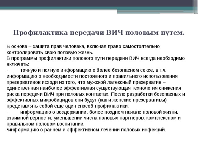 Профилактика передачи ВИЧ половым путем.   В основе – защита прав человека, включая право самостоятельно контролировать свою половую жизнь. В программы профилактики полового пути передачи ВИЧ всегда необходимо включать: ·         точную и полную информацию о более безопасном сексе, в т.ч. информацию о необходимости постоянного и правильного использования презервативов исходя из того, что мужской латексный презерватив – единственная наиболее эффективная существующая технология снижения риска передачи ВИЧ при половых контактах. После разработки безопасных и эффективных микробицидов они будут (как и женские презервативы) представлять собой еще один способ профилактики. ·         информацию о воздержании, более позднем начале половой жизни, взаимной верности, уменьшении числа половых партнеров, комплексном и правильном половом воспитании, информацию о раннем и эффективном лечении половых инфекций. 