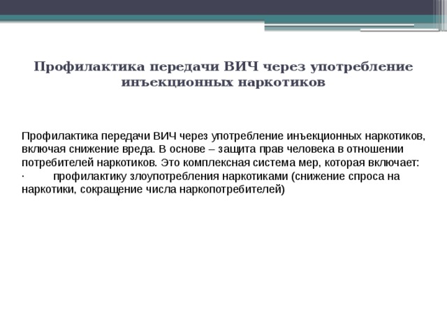 Профилактика передачи ВИЧ через употребление инъекционных наркотиков   Профилактика передачи ВИЧ через употребление инъекционных наркотиков, включая снижение вреда. В основе – защита прав человека в отношении потребителей наркотиков. Это комплексная система мер, которая включает: ·         профилактику злоупотребления наркотиками (снижение спроса на наркотики, сокращение числа наркопотребителей) 