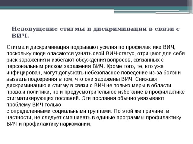 Недопущение стигмы и дискриминации в связи с ВИЧ.   Cтигма и дискриминация подрывают усилия по профилактике ВИЧ, поскольку люди опасаются узнать свой ВИЧ-статус, отрицают для себя риск заражения и избегают обсуждения вопросов, связанных с персональным риском заражения ВИЧ. Кроме того, те, кто уже инфицирован, могут допускать небезопасное поведение из-за боязни вызвать подозрения в том, что они заражены ВИЧ. Снижают дискриминацию и стигму в связи с ВИЧ не только меры в области права и политики, но и предусмотрительное избегание в профилактике стигматизирующих посланий. Эти послания обычно увязывают проблему ВИЧ только с определенными социальными группами. По этой же причине, в частности, не следует смешивать в единые программы профилактику ВИЧ и профилактику наркомании. 