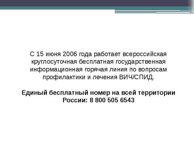 С 15 июня 2006 года работает всероссийская круглосуточная бесплатная государственная информационная горячая линия по вопросам профилактики и лечения ВИЧ/СПИД.   Единый бесплатный номер на всей территории России: 8 800 505 6543 