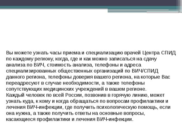 Вы можете узнать часы приема и специализацию врачей Центра СПИД по каждому региону, когда, где и как можно записаться на сдачу анализа по ВИЧ, стоимость анализа, телефоны и адреса специализированных общественных организаций по ВИЧ/СПИД данного региона, телефоны доверия вашего региона, на которые Вас переадресуют в случае необходимости, а также телефоны сопутствующих медицинских учреждений в вашем регионе. Каждый человек по всей России, позвонив в горячую линию, может узнать куда, к кому и когда обращаться по вопросам профилактики и лечения ВИЧ-инфекции, где получить психологическую помощь, если она нужна, а также получить ответы на основные вопросы, касающиеся профилактики и лечения ВИЧ-инфекции. 