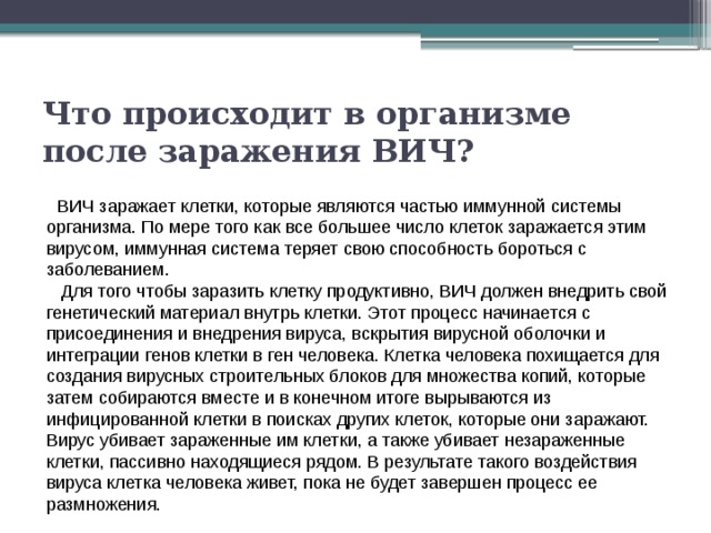 Что происходит в организме после заражения ВИЧ?      ВИЧ заражает клетки, которые являются частью иммунной системы организма. По мере того как все большее число клеток заражается этим вирусом, иммунная система теряет свою способность бороться с заболеванием.    Для того чтобы заразить клетку продуктивно, ВИЧ должен внедрить свой генетический материал внутрь клетки. Этот процесс начинается с присоединения и внедрения вируса, вскрытия вирусной оболочки и интеграции генов клетки в ген человека. Клетка человека похищается для создания вирусных строительных блоков для множества копий, которые затем собираются вместе и в конечном итоге вырываются из инфицированной клетки в поисках других клеток, которые они заражают. Вирус убивает зараженные им клетки, а также убивает незараженные клетки, пассивно находящиеся рядом. В результате такого воздействия вируса клетка человека живет, пока не будет завершен процесс ее размножения. 