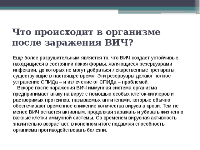 Что происходит в организме после заражения ВИЧ?  Еще более разрушительным является то, что ВИЧ создает устойчивые, находящиеся в состоянии покоя формы, являющиеся резервуарами инфекции, до которых не могут добраться лекарственные препараты, существующие в настоящее время. Эти резервуары делают полное устранение СПИДа – и излечение от СПИДа – проблемой.    Вскоре после заражения ВИЧ иммунная система организма предпринимает атаку на вирус с помощью особых клеток-киллеров и растворимых протеинов, называемых антителами, которые обычно обеспечивают временное снижение количества вируса в крови. Тем не менее ВИЧ остается активным, продолжая заражать и убивать жизненно важные клетки иммунной системы. Со временем вирусная активность значительно возрастает, в конечном итоге подавляя способность организма противодействовать болезни. 