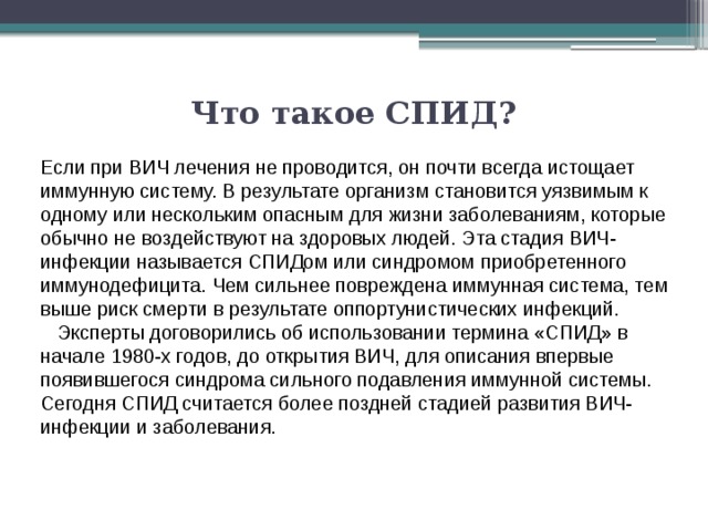 Что такое СПИД?   Если при ВИЧ лечения не проводится, он почти всегда истощает иммунную систему. В результате организм становится уязвимым к одному или нескольким опасным для жизни заболеваниям, которые обычно не воздействуют на здоровых людей. Эта стадия ВИЧ-инфекции называется СПИДом или синдромом приобретенного иммунодефицита. Чем сильнее повреждена иммунная система, тем выше риск смерти в результате оппортунистических инфекций.    Эксперты договорились об использовании термина «СПИД» в начале 1980-х годов, до открытия ВИЧ, для описания впервые появившегося синдрома сильного подавления иммунной системы. Сегодня СПИД считается более поздней стадией развития ВИЧ-инфекции и заболевания. 