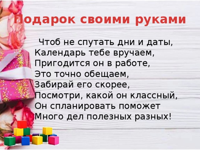 Подарок своими руками  Чтоб не спутать дни и даты,  Календарь тебе вручаем,  Пригодится он в работе,  Это точно обещаем,  Забирай его скорее,  Посмотри, какой он классный,  Он спланировать поможет  Много дел полезных разных!   