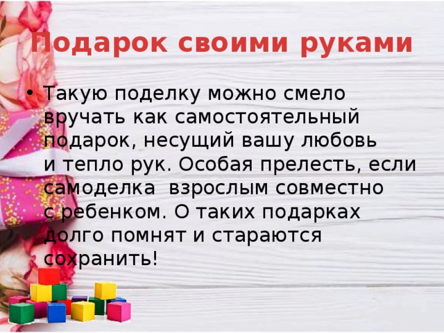 Подарок своими руками Такую поделку можно смело вручать как самостоятельный подарок, несущий вашу любовь и тепло рук. Особая прелесть, если самоделка  взрослым совместно с ребенком. О таких подарках долго помнят и стараются сохранить! 