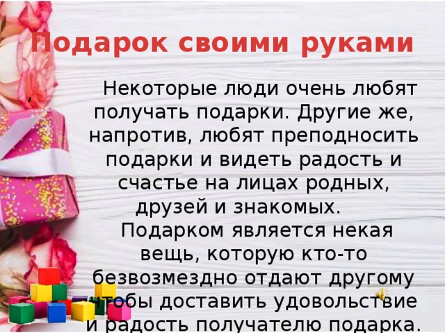 Подарок своими руками  Некоторые люди очень любят получать подарки. Другие же, напротив, любят преподносить подарки и видеть радость и счастье на лицах родных, друзей и знакомых.  Подарком является некая вещь, которую кто-то безвозмездно отдают другому чтобы доставить удовольствие и радость получателю подарка. , 