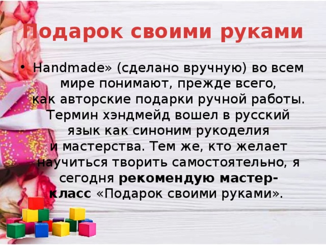 Подарок своими руками Handmade» (сделано вручную) во всем мире понимают, прежде всего, как авторские подарки ручной работы. Термин хэндмейд вошел в русский язык как синоним рукоделия и мастерства. Тем же, кто желает научиться творить самостоятельно, я сегодня рекомендую мастер-класс  «Подарок своими руками».  