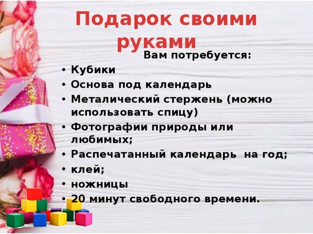  Подарок своими руками  Вам потребуется: Кубики Основа под календарь Металический стержень (можно использовать спицу) Фотографии природы или любимых; Распечатанный календарь на год; клей; ножницы 20 минут свободного времени.  