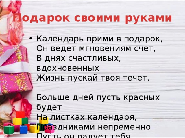 Подарок своими руками Календарь прими в подарок,  Он ведет мгновениям счет,  В днях счастливых, вдохновенных  Жизнь пускай твоя течет.   Больше дней пусть красных будет  На листках календаря,  Праздниками непременно  Пусть он радует тебя 