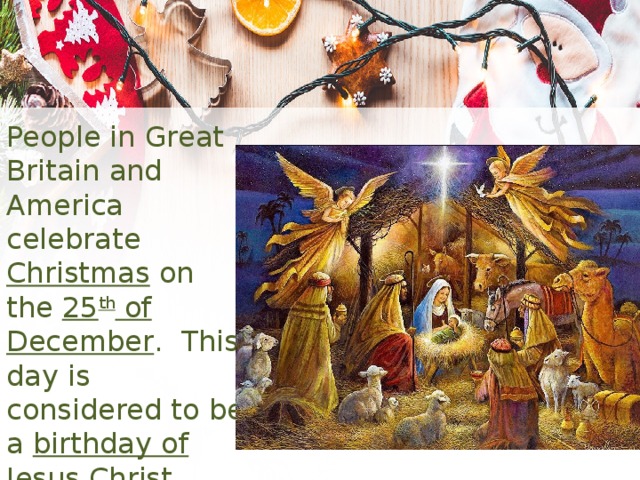People in Great Britain and America celebrate Christmas on the 25 th of December . This day is considered to be a birthday of Jesus Christ . 