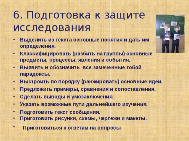 6. Подготовка к защите исследования Выделить из текста основные понятия и дать им определения. Классифицировать (разбить на группы) основные предметы, процессы, явления и события. Выявить и обозначить все замеченные тобой парадоксы. Выстроить по порядку (ранжировать) основные идеи. Предложить примеры, сравнения и сопоставления. Сделать выводы и умозаключения. Указать возможные пути дальнейшего изучения. Подготовить текст сообщения. Приготовить рисунки, схемы, чертежи и макеты.  Приготовиться к ответам на вопросы . 