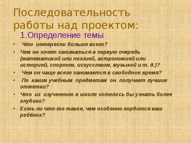 Последовательность работы над проектом:  1.Определение темы  Что интересно больше всего? Чем он хочет заниматься в первую очередь (математикой или поэзией, астрономией или историей, спортом, искусством, музыкой и т. д.)?  Чем он чаще всего занимается в свободное время?  По каким учебным предметам он получает лучшие отметки? Что из изученного в школе хотелось бы узнать более глубоко? Есть ли что-то такое, чем особенно гордится ваш ребёнок?  