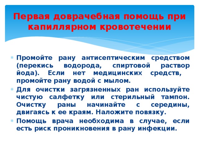 Первая доврачебная помощь при капиллярном кровотечении Промойте рану антисептическим средством (перекись водорода, спиртовой раствор йода). Если нет медицинских средств, промойте рану водой с мылом. Для очистки загрязненных ран используйте чистую салфетку или стерильный тампон. Очистку раны начинайте с середины, двигаясь к ее краям. Наложите повязку. Помощь врача необходима в случае, если есть риск проникновения в рану инфекции. 