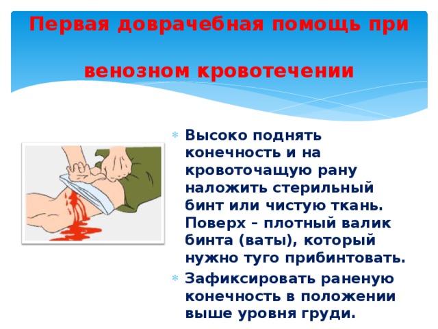 Первая доврачебная помощь при  венозном кровотечении Высоко поднять конечность и на кровоточащую рану наложить стерильный бинт или чистую ткань. Поверх – плотный валик бинта (ваты), который нужно туго прибинтовать. Зафиксировать раненую конечность в положении выше уровня груди. 