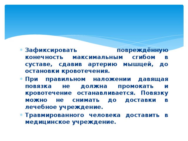 Зафиксировать повреждённую конечность максимальным сгибом в суставе, сдавив артерию мышцей, до остановки кровотечения. При правильном наложении давящая повязка не должна промокать и кровотечение останавливается. Повязку можно не снимать до доставки в лечебное учреждение. Травмированного человека доставить в медицинское учреждение.  