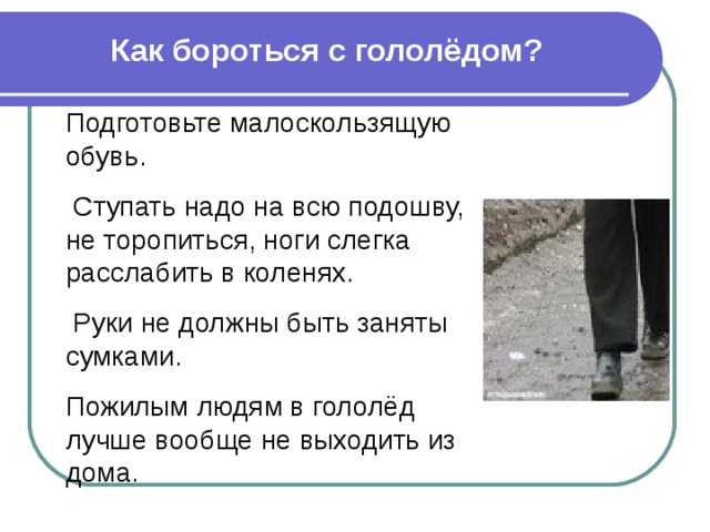 Как бороться с гололёдом? Подготовьте малоскользящую обувь.  Ступать надо на всю подошву, не торопиться, ноги слегка расслабить в коленях.  Руки не должны быть заняты сумками. Пожилым людям в гололёд лучше вообще не выходить из дома. 