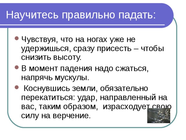 Научитесь правильно падать: Чувствуя, что на ногах уже не удержишься, сразу присесть – чтобы снизить высоту. В момент падения надо сжаться, напрячь мускулы.  Коснувшись земли, обязательно перекатиться: удар, направленный на вас, таким образом, израсходует свою силу на верчение. 
