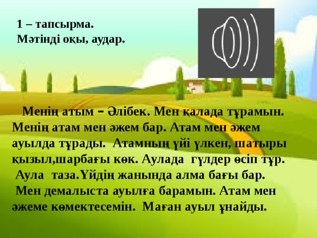 1 – тапсырма. Мәтінді оқы, аудар.  Менің атым – Әлібек. Мен қалада тұрамын. Менің атам мен әжем бар. Атам мен әжем ауылда тұрады. Атамның үйі үлкен, шатыры қызыл,шарбағы көк. Аулада гүлдер өсіп тұр.  Аула таза.Үйдің жанында алма бағы бар.  Мен демалыста ауылға барамын. Атам мен әжеме көмектесемін. Маған ауыл ұнайды. 