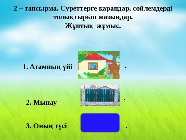 2 – тапсырма. Суреттерге қараңдар, сөйлемдерді толықтырып жазыңдар. Жұптық жұмыс. .  1. Атамның үйі 2. Мынау - . 3. Оның түсі . 