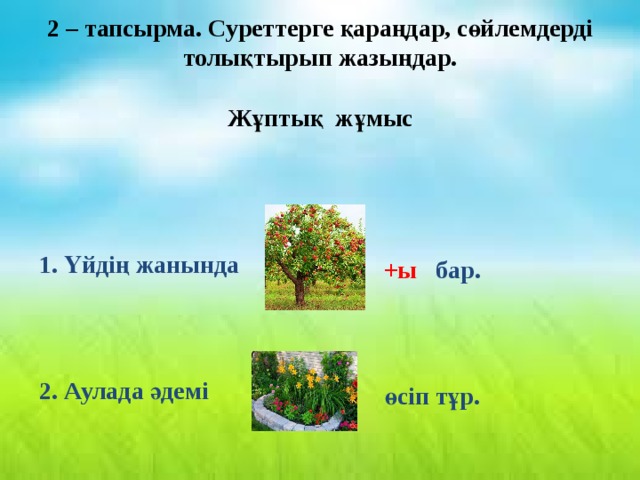 2 – тапсырма. Суреттерге қараңдар, сөйлемдерді толықтырып жазыңдар.  Жұптық жұмыс  1. Үйдің жанында  +ы бар. 2. Аулада әдемі өсіп тұр. 