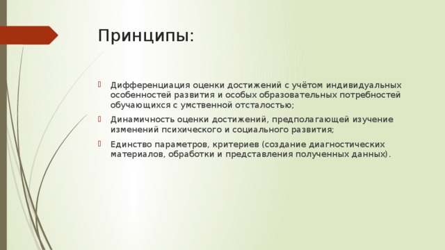 Принципы: Дифференциация оценки достижений с учётом индивидуальных особенностей развития и особых образовательных потребностей обучающихся с умственной отсталостью; Динамичность оценки достижений, предполагающей изучение изменений психического и социального развития; Единство параметров, критериев (создание диагностических материалов, обработки и представления полученных данных). 
