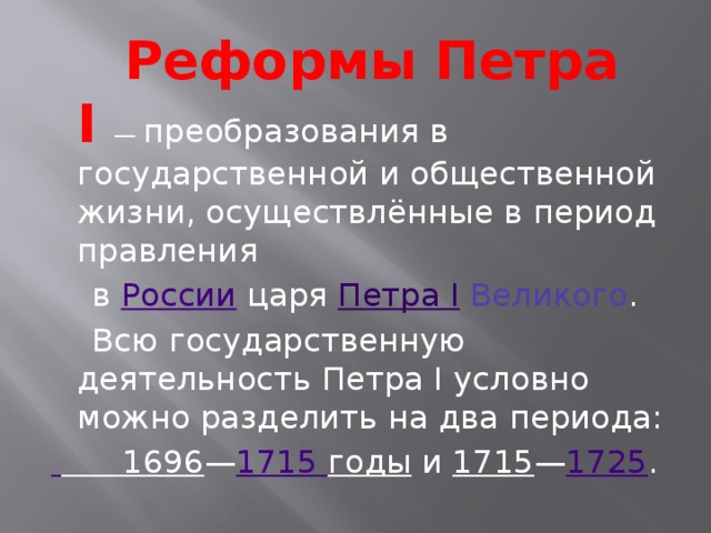  Реформы Петра I   — преобразования в государственной и общественной жизни, осуществлённые в период правления  в России царя Петра I Великого .  Всю государственную деятельность Петра I условно можно разделить на два периода:  1696 — 1715 годы и 1715 — 1725 . 