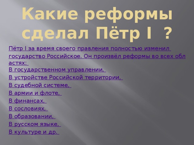 Какие реформы сделал Пётр I ? Пётр I за время своего правления полностью изменил государство Российское. Он произвёл реформы во всех областях: В государственном управлении, В устройстве Российской территории, В судебной системе, В армии и флоте, В финансах, В сословиях, В образовании, В русском языке, В культуре и др. 