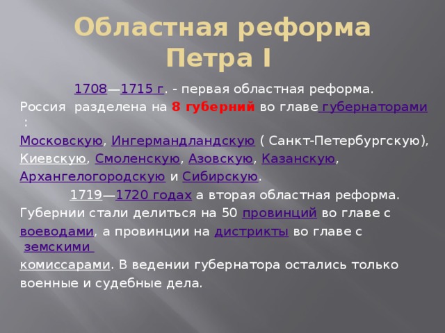 Областная реформа Петра I  1708 — 1715 г . - первая областная реформа. Россия разделена на 8 губерний во главе губернаторами : Московскую , Ингермандландскую ( Санкт-Петербургскую), Киевскую , Смоленскую , Азовскую , Казанскую , Архангелогородскую и Сибирскую .  1719 — 1720 годах а вторая областная реформа. Губернии стали делиться на 50 провинций во главе с воеводами , а провинции на дистрикты во главе с земскими комиссарами . В ведении губернатора остались только военные и судебные дела. 