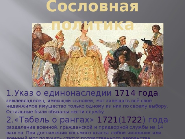   Сословная политика   Указ о единонаследии  1714 года : землевладелец, имеющий сыновей, мог завещать всё своё недвижимое имущество только одному из них по своему выбору. Остальные были обязаны нести службу. « Табель о рангах » 1721 ( 1722 ) года : разделение военной, гражданской и придворной службы на 14 рангов. При достижении восьмого класса любой чиновник или военный мог получить статус потомственного дворянства. 