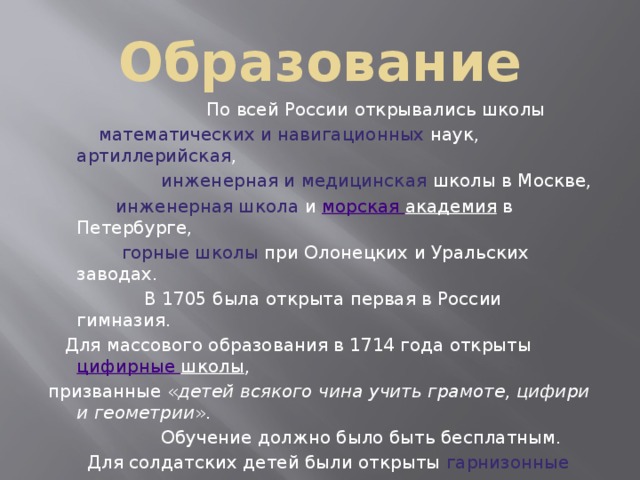  Образование    По всей России открывались школы  математических и навигационных наук, артиллерийская ,  инженерная и медицинская школы в Москве,  инженерная школа и морская академия в Петербурге,  горные школы при Олонецких и Уральских заводах.  В 1705 была открыта первая в России гимназия.  Для массового образования в 1714 года открыты цифирные школы , призванные « детей всякого чина учить грамоте, цифири и геометрии ».  Обучение должно было быть бесплатным.  Для солдатских детей были открыты гарнизонные школы .  Для подготовки священников создана сеть духовных школ 1721 . За время правления Петра несколько тысяч россиян были отправлены учиться за границу . Указами Петра было введено обязательное обучение дворян и духовенства. 