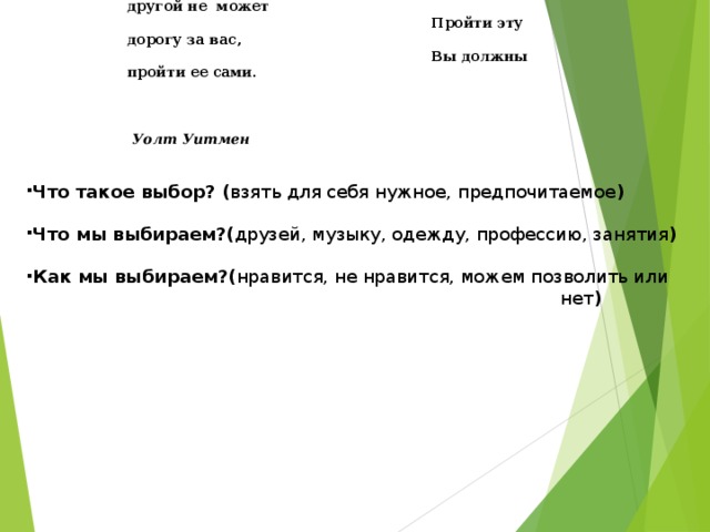  Ни я, ни кто другой не может  Пройти эту дорогу за вас,  Вы должны пройти ее сами.   Уолт Уитмен  Что такое выбор? ( взять для себя нужное, предпочитаемое )  Что мы выбираем?( друзей, музыку, одежду, профессию, занятия )  Как мы выбираем?( нравится, не нравится, можем позволить или  нет )    
