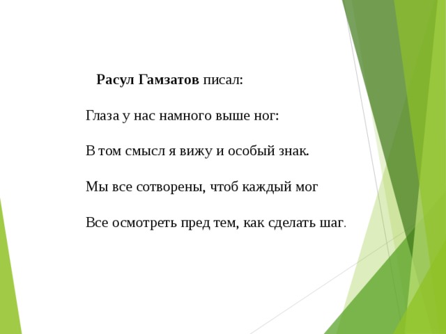    Расул Гамзатов писал: Глаза у нас намного выше ног: В том смысл я вижу и особый знак. Мы все сотворены, чтоб каждый мог Все осмотреть пред тем, как сделать шаг . 