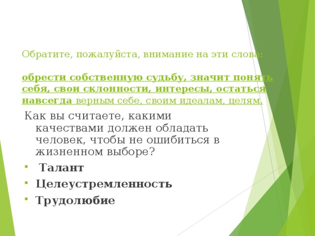     Обратите, пожалуйста, внимание на эти слова:   обрести собственную судьбу, значит понять себя, свои склонности, интересы, остаться навсегда верным себе, своим идеалам, целям.      Как вы считаете, какими качествами должен обладать человек, чтобы не ошибиться в жизненном выборе?  Талант Целеустремленность Трудолюбие 